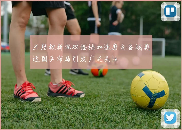 王楚钦新混双搭档加速磨合备战奥运国乒布局引发广泛关注