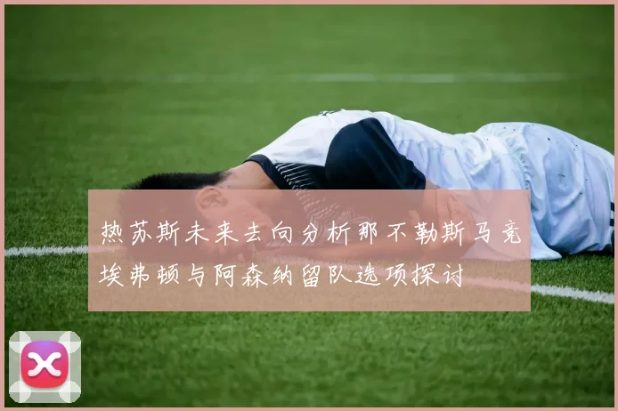 热苏斯未来去向分析那不勒斯马竞埃弗顿与阿森纳留队选项探讨