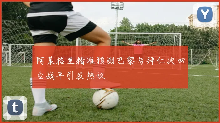 阿莱格里精准预测巴黎与拜仁次回合战平引发热议