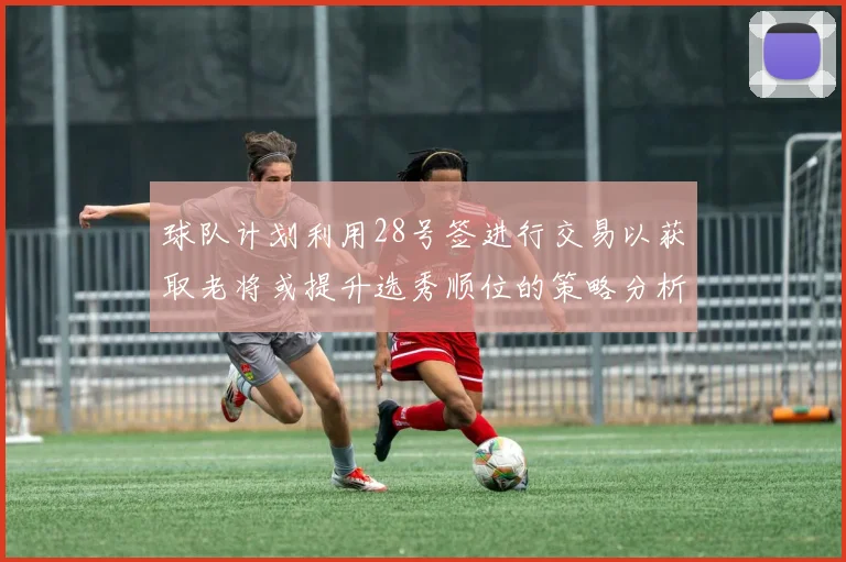 球队计划利用28号签进行交易以获取老将或提升选秀顺位的策略分析