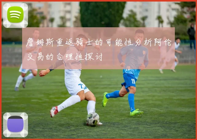 詹姆斯重返骑士的可能性分析阿伦交易的合理性探讨