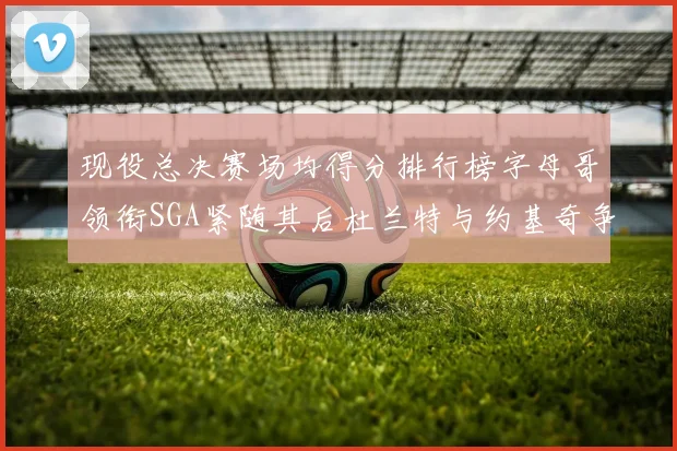 现役总决赛场均得分排行榜字母哥领衔SGA紧随其后杜兰特与约基奇争夺第三名