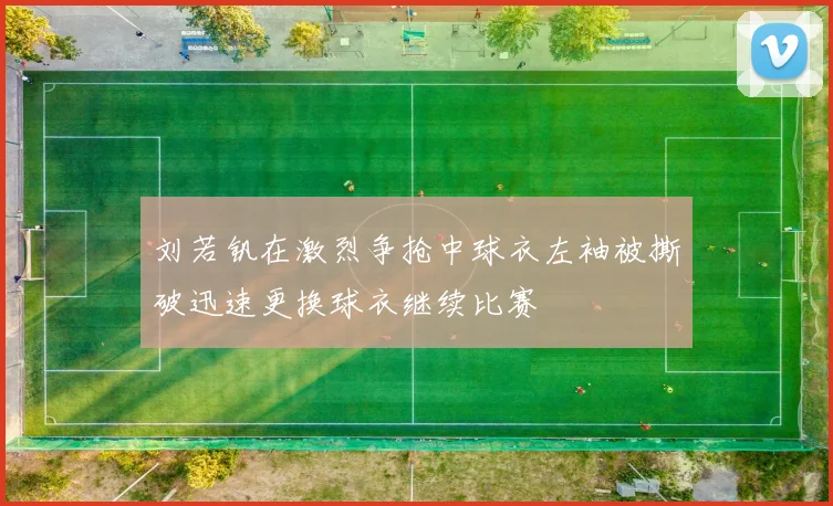 刘若钒在激烈争抢中球衣左袖被撕破迅速更换球衣继续比赛