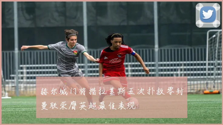 赫尔城门将措拉基斯五次扑救零封曼联荣膺英超最佳表现