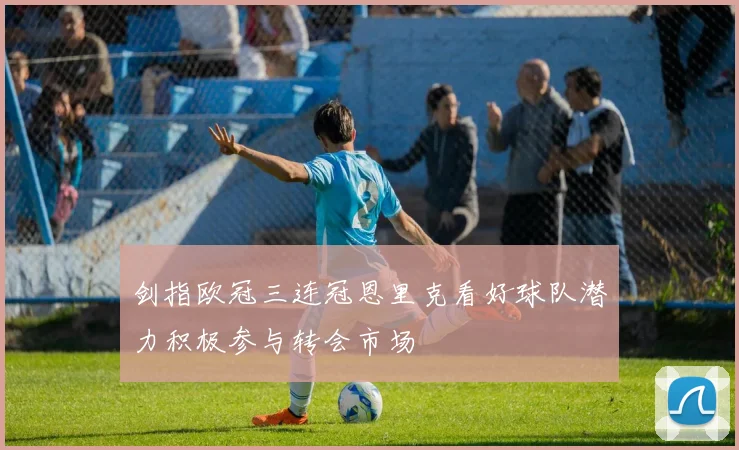 剑指欧冠三连冠恩里克看好球队潜力积极参与转会市场