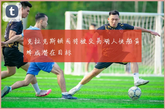 克拉克斯顿或将被交易湖人快船黄蜂成潜在目标