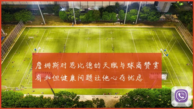 詹姆斯对恩比德的天赋与球商赞赏有加但健康问题让他心存忧虑
