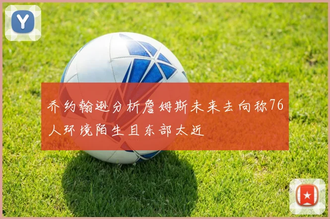 乔约翰逊分析詹姆斯未来去向称76人环境陌生且东部太近