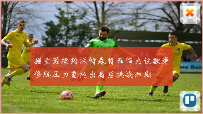 掘金若续约沃特森将面临九位数奢侈税压力首轮出局后挑战加剧