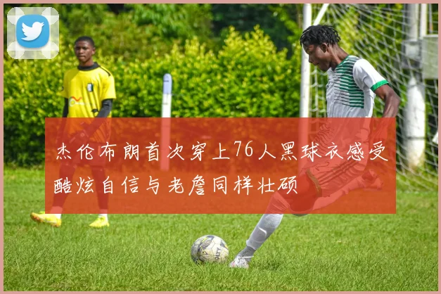杰伦布朗首次穿上76人黑球衣感受酷炫自信与老詹同样壮硕