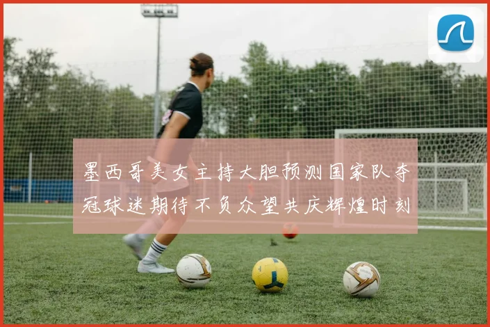 墨西哥美女主持大胆预测国家队夺冠球迷期待不负众望共庆辉煌时刻