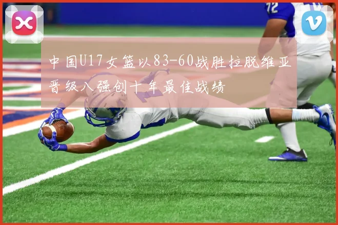 中国U17女篮以83-60战胜拉脱维亚晋级八强创十年最佳战绩