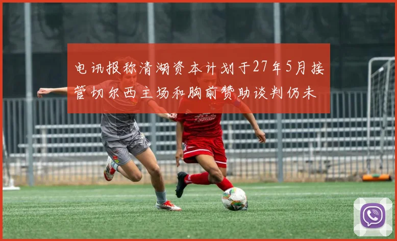 电讯报称清湖资本计划于27年5月接管切尔西主场和胸前赞助谈判仍未取得进展