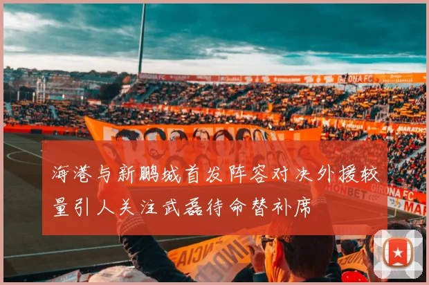海港与新鹏城首发阵容对决外援较量引人关注武磊待命替补席