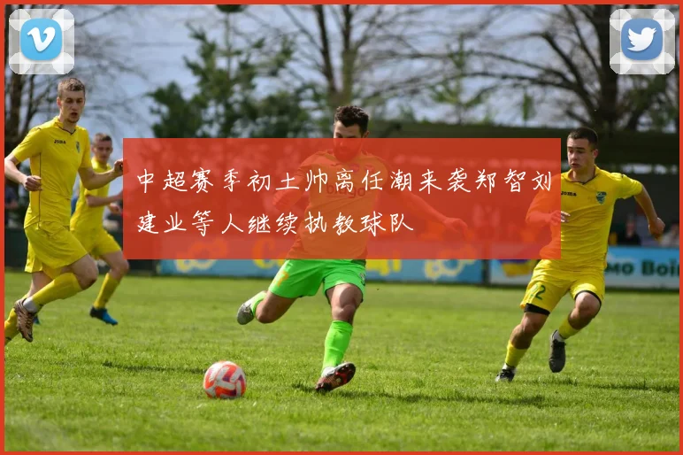 中超赛季初土帅离任潮来袭郑智刘建业等人继续执教球队