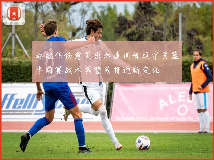 赵继伟伤愈复出加速训练辽宁男篮季前赛战术调整或将迎新变化