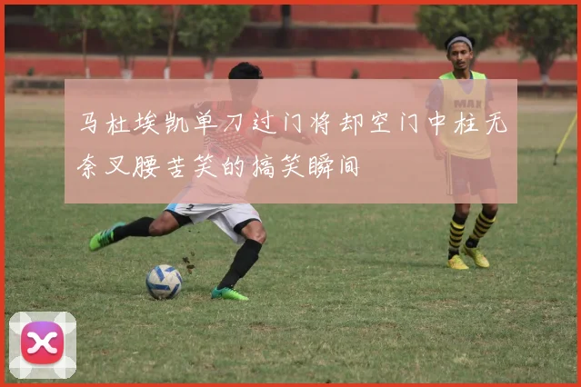 马杜埃凯单刀过门将却空门中柱无奈叉腰苦笑的搞笑瞬间