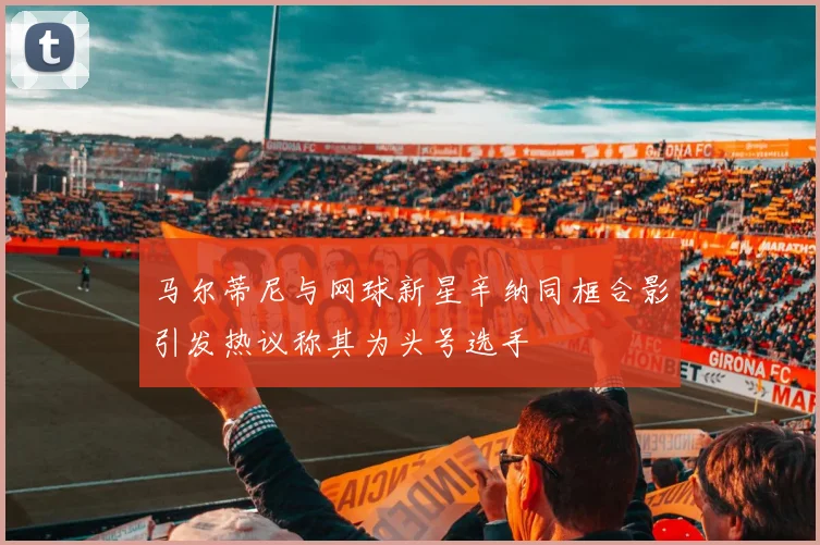 马尔蒂尼与网球新星辛纳同框合影引发热议称其为头号选手