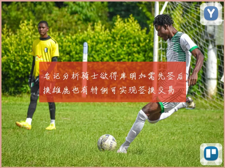 名记分析骑士欲得库明加需先签后换雄鹿也有特例可实现签换交易