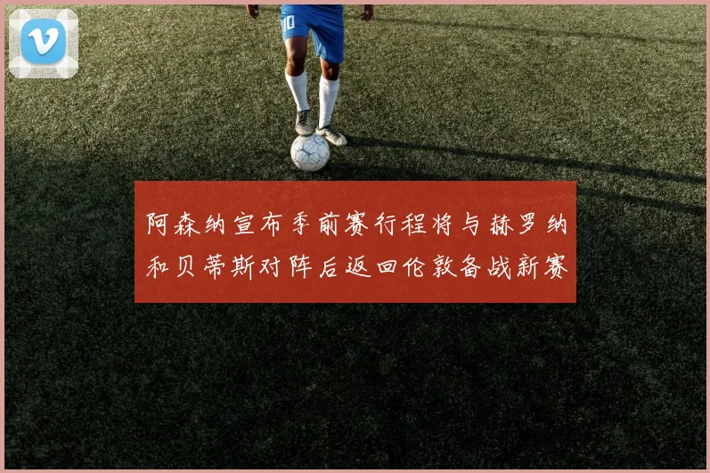 阿森纳宣布季前赛行程将与赫罗纳和贝蒂斯对阵后返回伦敦备战新赛季