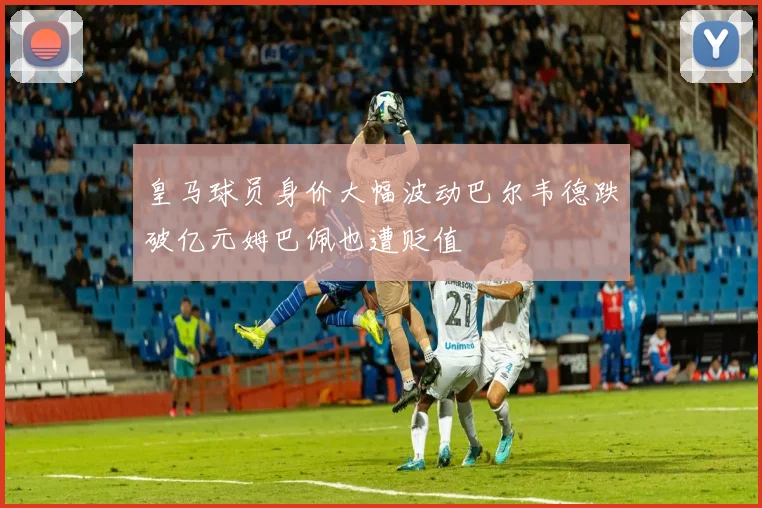 皇马球员身价大幅波动巴尔韦德跌破亿元姆巴佩也遭贬值