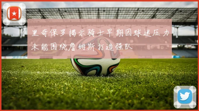 里奇保罗揭示骑士早期因球迷压力未能围绕詹姆斯打造强队