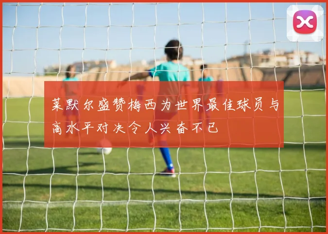 莱默尔盛赞梅西为世界最佳球员与高水平对决令人兴奋不已
