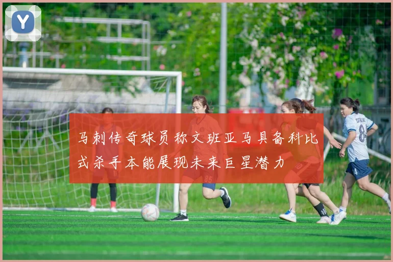 马刺传奇球员称文班亚马具备科比式杀手本能展现未来巨星潜力