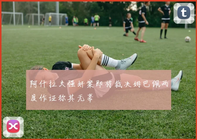 阿什拉夫强奸案即将裁决姆巴佩两度作证称其无辜