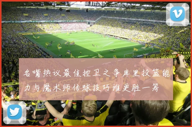 名嘴热议最佳控卫之争库里投篮能力与魔术师传球技巧谁更胜一筹