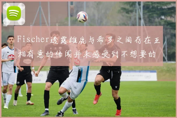Fischer透露雄鹿与希罗之间存在互相有意的传闻并未感受到不想要的迹象