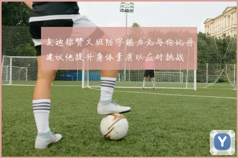 麦迪称赞文班防守能力无与伦比并建议他提升身体素质以应对挑战
