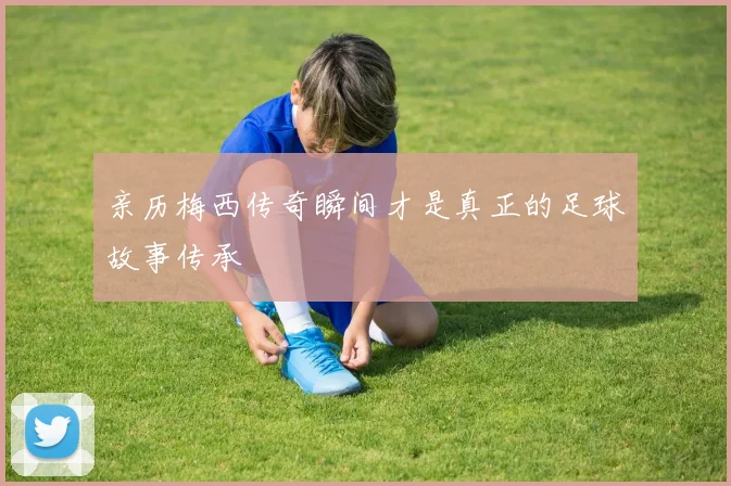 亲历梅西传奇瞬间才是真正的足球故事传承