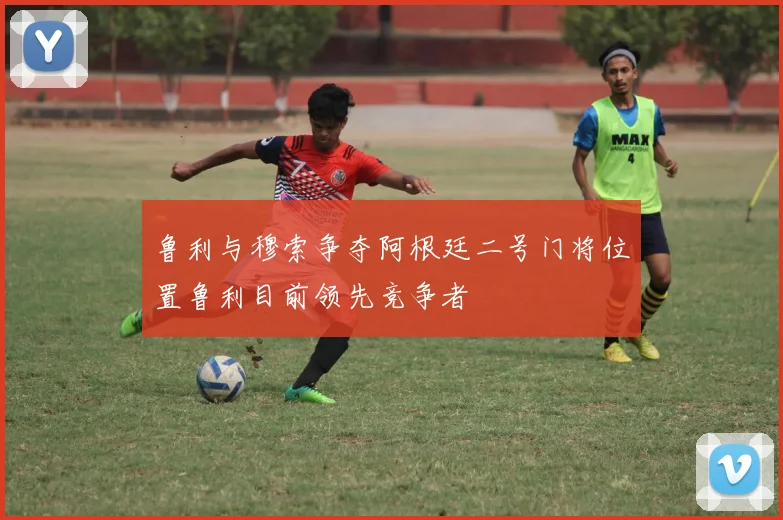 鲁利与穆索争夺阿根廷二号门将位置鲁利目前领先竞争者