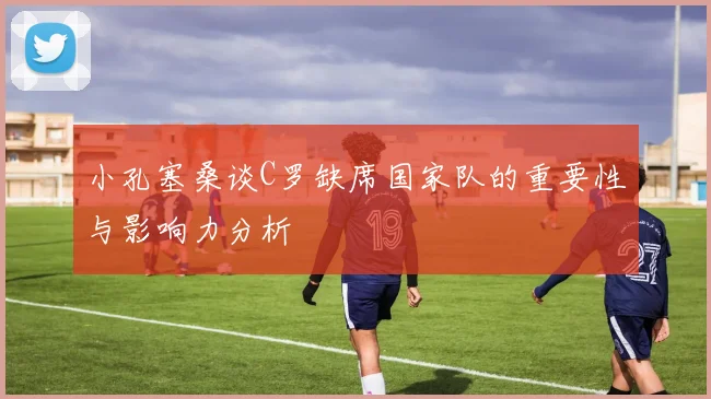 小孔塞桑谈C罗缺席国家队的重要性与影响力分析